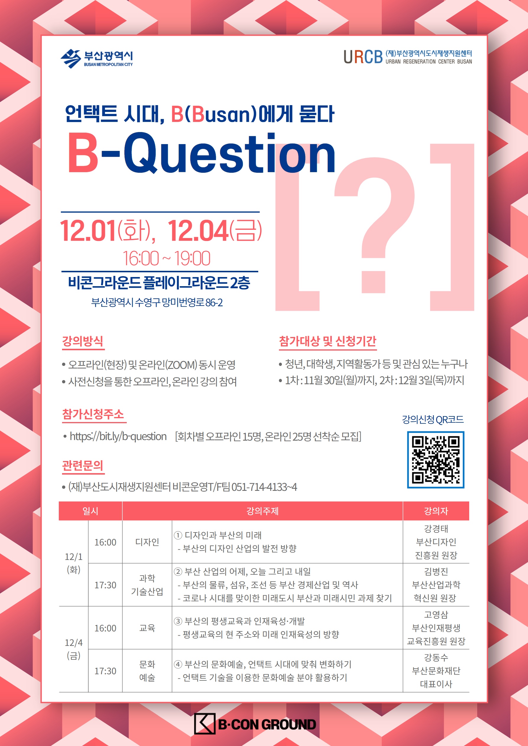 비콘그라운드 명사초청 특별강의 언택트 시대, B(Busan)에게 묻다. B-QUESTION[?] [강의일정 및 초청연사]1회차 : 2020.12.01(화), 16:00~19:30 1부) 디자인과 부산의 미래 / (재)부산디자인진흥원 강경태 원장 2부) 부산 산업의 어제, 오늘 그리고 내일 / (재)부산산업과학혁신원 김병진 원장 2회차 : 2020.12.04(금), 16:00~19:30 1부) 부산의 평생교육과 인재육성 개발 / (재)부산인재평생교육진흥원 고영삼 원장 2부) 부산의 문화예술, 언택트 시대에 맞춰 변화하기 / (재)부산문화재단 강동수 대표이사 [참가신청]​온라인 참가신청 주소 : https://bit.ly/b-question​  << 클락하기 [참가신청기간]​① 1차 참가신청 : ~11월 30일(월) 까지② 2차 참가신청 : ~12월 03일(수) 까지 [참여방법]현장강의① 온라인 설문지를 통하여 사전참가 신청(선착순 접수, 15명)② 문자메시지를 통한 신청 접수완료 확인③ 강의 신청일자에 비콘그라운드 플레이그라운드로 현장강의 참석!온라인강의① 온라인 설문지를 통하여 사전참가 신청(선착순 접수, 25명)② 문자메시지를 통한 신청 접수완료 확인③ ​사전안내를 통한 강의 참여준비(Zoom 어플 설치하기)④ 강의 신청일자에 시간에 맞춰 온라인 강의실 접속 참여!온라인 생중계 사전에 참가신청을 놓치거나, 방문이 어려우신 분들은 유튜브 (재)부산도시재생지원센터 채널로 방문하여 라이브 방송 참여가 가능합니다! [강의장소]오프라인(현장)강의 비콘그라운드 플레이그라운드 2층 >> 주소 : 부산광역시 수영구 망미번영로 86-2, 비콘그라운드 플레이그라운드 2층 온라인(ZOOM)강의​ ZOOM 어플을 통한 온라인 강의[관련문의](재)부산도시재생지원센터 비콘운영T/F​팀 051-714-4133~4