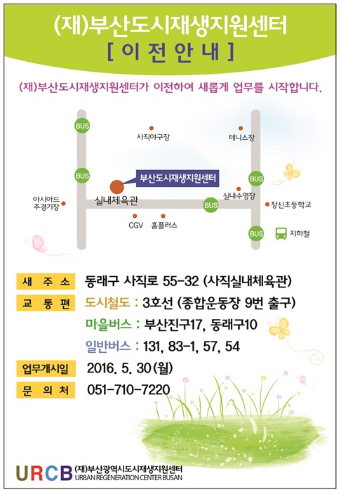 (재)부산도시재생지원센터 [이전안내] (재)부산도시재생지원센터가 이전하여 새롭게 업무를 시작합니다. 새주소: 동래구 사직로 55-32(사직실내체육관). 교통편: 도시철도 3호선(종합운동장 9번 출구), 마을버스: 부산진구17, 동래구 10, 일반버스: 131, 83-1, 57, 54, 업무개시일: 2016.5.30(월), 문의처: 051-710-7220